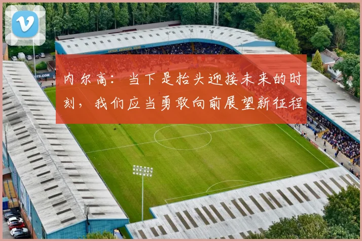 内尔高：当下是抬头迎接未来的时刻，我们应当勇敢向前展望新征程