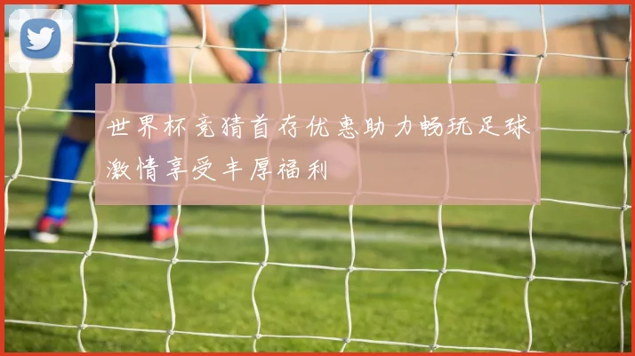 世界杯竞猜首存优惠助力畅玩足球激情享受丰厚福利