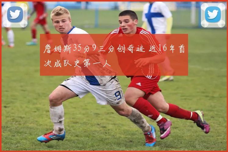 詹姆斯35分9三分创奇迹 近16年首次成队史第一人