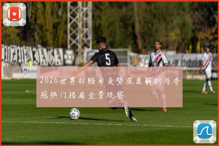 2026世界杯赔率走势深度解析与夺冠热门格局全景观察