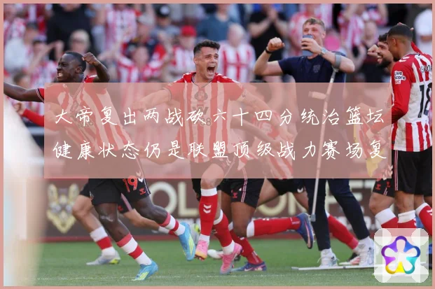 大帝复出两战砍六十四分统治篮坛健康状态仍是联盟顶级战力赛场复盘