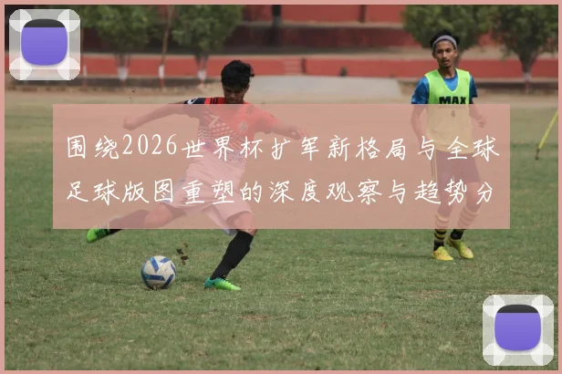 围绕2026世界杯扩军新格局与全球足球版图重塑的深度观察与趋势分析