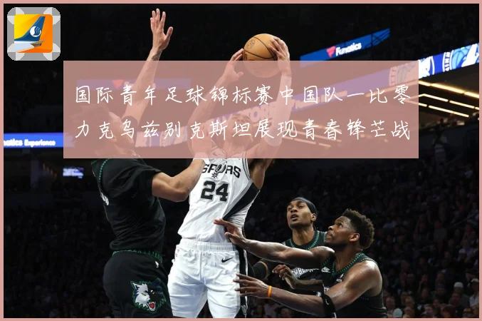 国际青年足球锦标赛中国队一比零力克乌兹别克斯坦展现青春锋芒战术观察