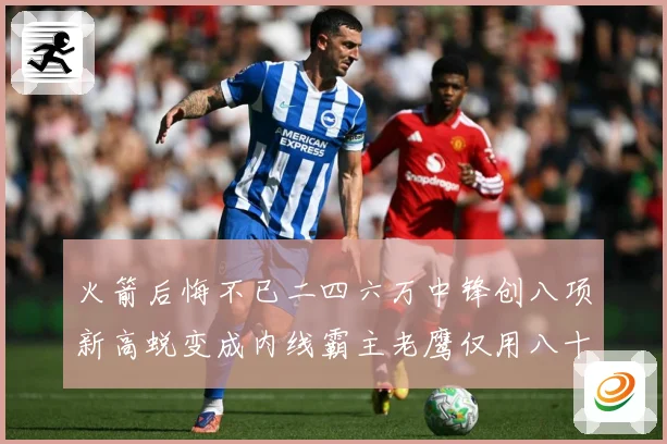 火箭后悔不已二四六万中锋创八项新高蜕变成内线霸主老鹰仅用八十赛场复盘