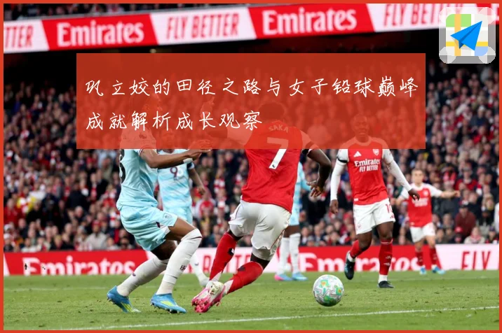 巩立姣的田径之路与女子铅球巅峰成就解析成长观察