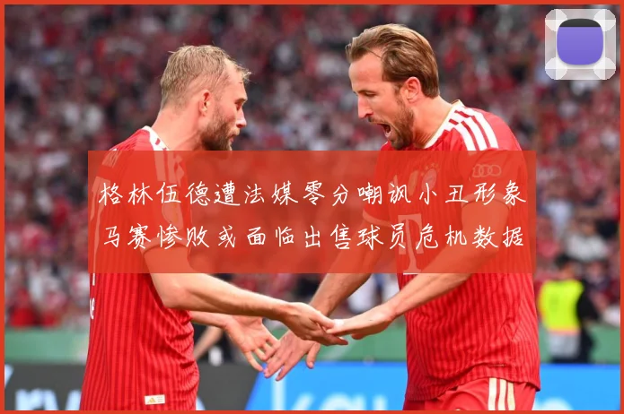格林伍德遭法媒零分嘲讽小丑形象马赛惨败或面临出售球员危机数据研判