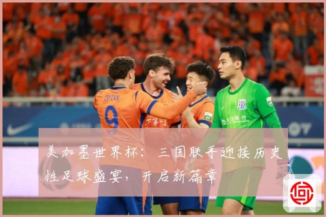 美加墨世界杯：三国联手迎接历史性足球盛宴，开启新篇章