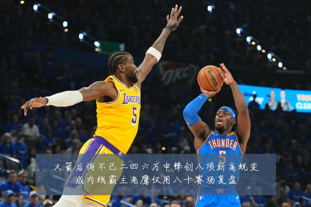 火箭后悔不已二四六万中锋创八项新高蜕变成内线霸主老鹰仅用八十赛场复盘