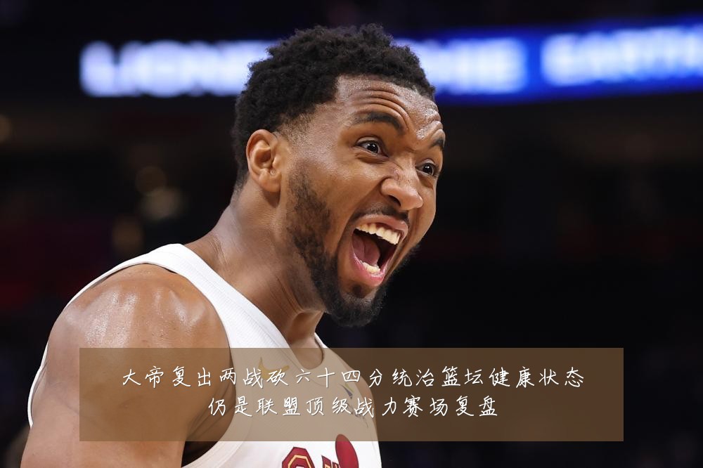 大帝复出两战砍六十四分统治篮坛健康状态仍是联盟顶级战力赛场复盘