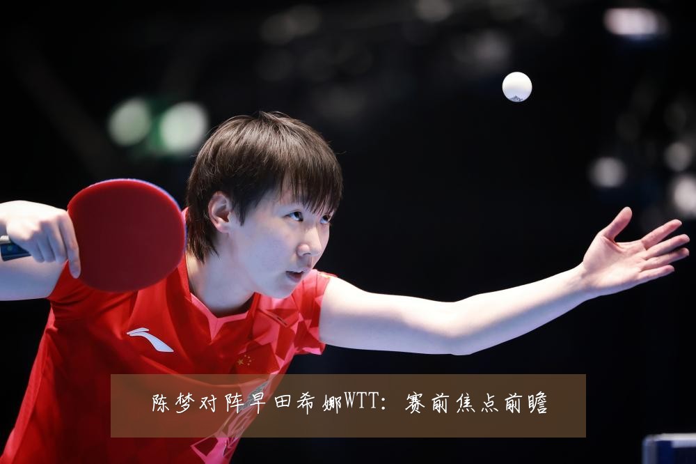 陈梦对阵早田希娜WTT：赛前焦点前瞻